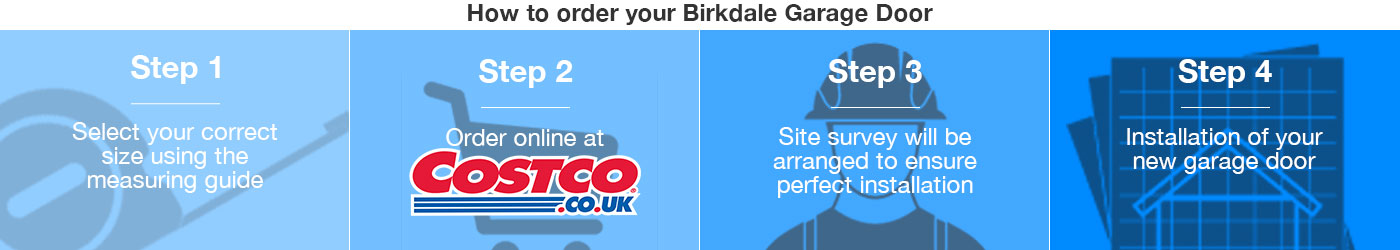 How to order your Birkdale Garage Door from Costco | Step 1. Select your correct size using the measuring guide | Step 2. Order online at Costco.co.uk | Step 3. Site survey will be arranged to ensure perfect fitting | Step 4. Installation