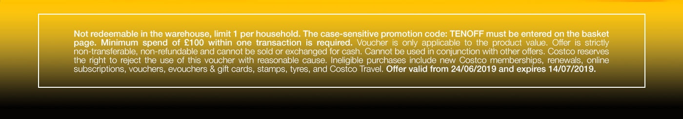 Not redeemable in the warehouse, limit 1 per household. The case-sensitive promotion code: TENOFF must be entered on the basket page. Minimum spend of £100 within one transaction is required. Voucher is only applicable to the product value. Offer is strictly non-transferable, non-refundable and cannot be sold or exchanged for cash. Cannot be used in conjunction with other offers. Costco reserves the right to reject the use of this voucher with reasonable cause. Ineligible purchases include new Costco memberships, renewals, online subscriptions, vouchers, evouchers & gift cards, stamps, tyres, and Costco Travel. Offer valid from 24/06/2019 and expires 14/07/2019.